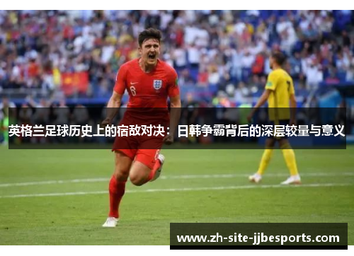 英格兰足球历史上的宿敌对决：日韩争霸背后的深层较量与意义
