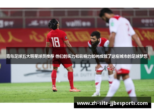 青岛足球五大明星球员推荐 他们的实力和影响力如何成就了这座城市的足球梦想