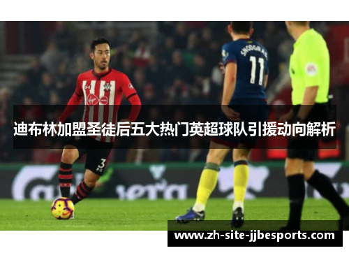 迪布林加盟圣徒后五大热门英超球队引援动向解析