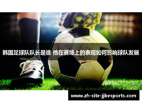 韩国足球队队长是谁 他在赛场上的表现如何影响球队发展